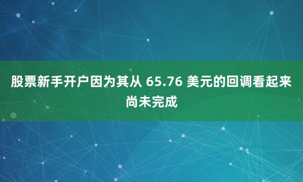 股票新手开户因为其从 65.76 美元的回调看起来尚未完成