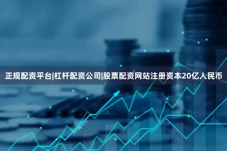 正规配资平台|杠杆配资公司|股票配资网站注册资本20亿人民币