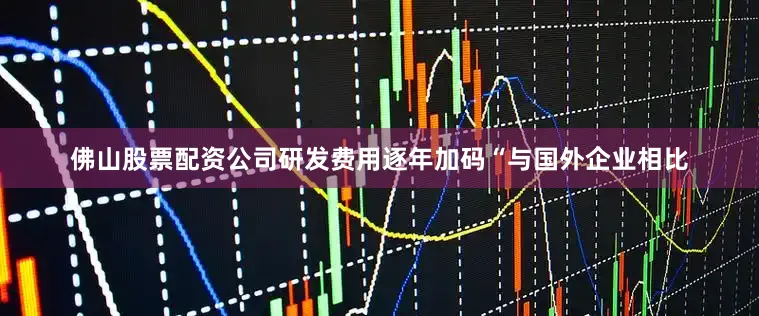 佛山股票配资公司研发费用逐年加码“与国外企业相比