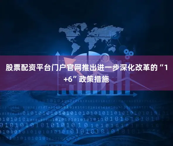 股票配资平台门户官网推出进一步深化改革的“1+6”政策措施