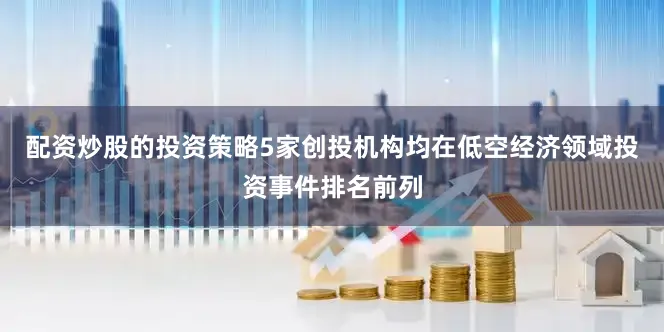 配资炒股的投资策略5家创投机构均在低空经济领域投资事件排名前列