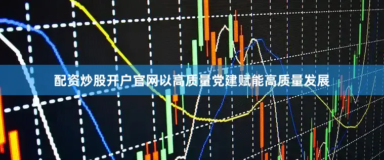 配资炒股开户官网以高质量党建赋能高质量发展