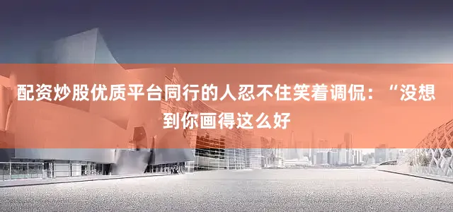 配资炒股优质平台同行的人忍不住笑着调侃：“没想到你画得这么好