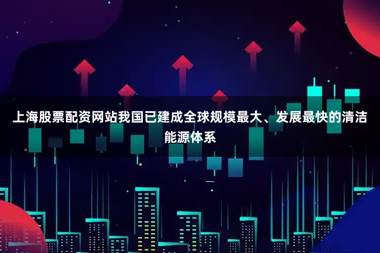 上海股票配资网站我国已建成全球规模最大、发展最快的清洁能源体系