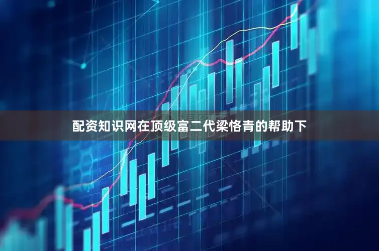 配资知识网在顶级富二代梁恪青的帮助下