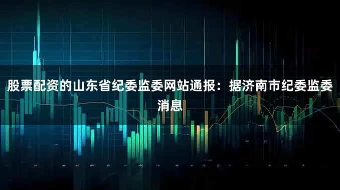 股票配资的山东省纪委监委网站通报：据济南市纪委监委消息